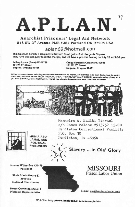 A.P.L.A.N. Anarchist Prisoners’ Legal Aid Network 818 SW 3 Avenue PMB #354 Portland OR 97204 USA aplan69@hotmail.com The maimuan pensty f raig and Jeffey are found gusty of i charges & 86 years. They e it gty o e charges, and wil v pre 1l g on July 28 8t 3:30 pr. oMty Lyers (Froe) $1308728 Cralg Marshail (Crtan) £1340996 01W 5% St 01 W, S Sireat Eugens, Oregan 97401 Eugene, Orvgon 47401 e, i st it v 20 i, a8 et . Bk st o et Hangwiro A. Sadiki-Yisrael s/n James Malone #913752 15-2D Tendleton Correctional Facility P.0. Box 30 MUMIA ABU e AT ton . i Ty Tendleton, I 46064 POLITICAL h PRISONERS \ / - </ Slavery ...in Ole’ Glory PG 2N Serome Wite-Bey 3147 Present MISSOURI ‘Sheik Mark Moore-E1 Prison Labor Union 990115 National Coordinstor Bruce Cummings 436911 PNadioaat Represeatative Web Sic: bitp:livewn.